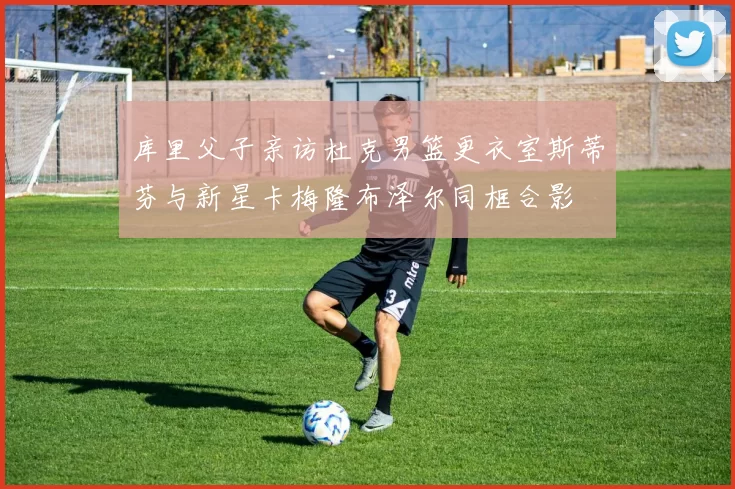 库里父子亲访杜克男篮更衣室斯蒂芬与新星卡梅隆布泽尔同框合影