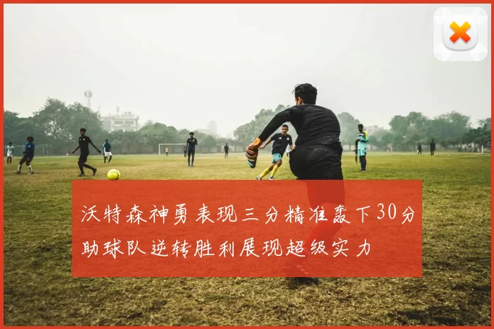 沃特森神勇表现三分精准轰下30分助球队逆转胜利展现超级实力