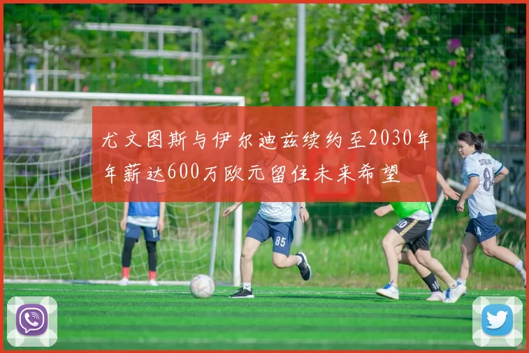 尤文图斯与伊尔迪兹续约至2030年年薪达600万欧元留住未来希望