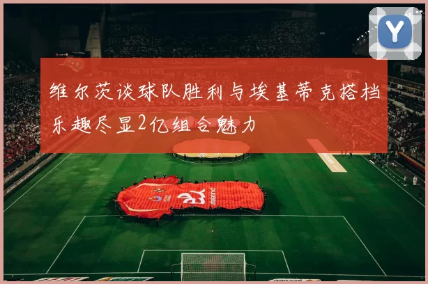 维尔茨谈球队胜利与埃基蒂克搭档乐趣尽显2亿组合魅力