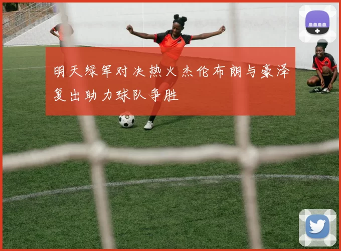明天绿军对决热火杰伦布朗与豪泽复出助力球队争胜