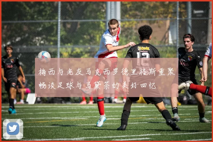 梅西与老友马克西罗德里格斯重聚畅谈足球与马黛茶的美好回忆