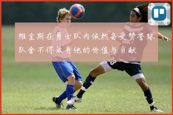 维金斯在勇士队内依然备受赞誉球队舍不得放弃他的价值与贡献