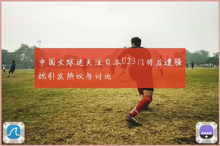 中国女球迷关注日本U23门将后遭骚扰引发热议与讨论